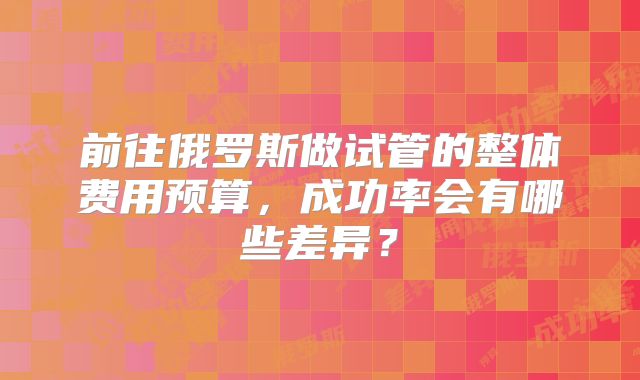 前往俄罗斯做试管的整体费用预算，成功率会有哪些差异？
