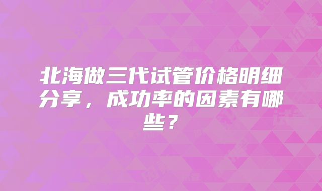 北海做三代试管价格明细分享，成功率的因素有哪些？