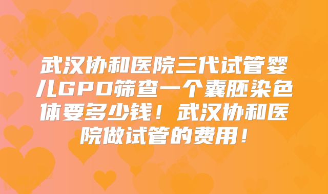 武汉协和医院三代试管婴儿GPD筛查一个囊胚染色体要多少钱!武汉协和医院做试管的费用!