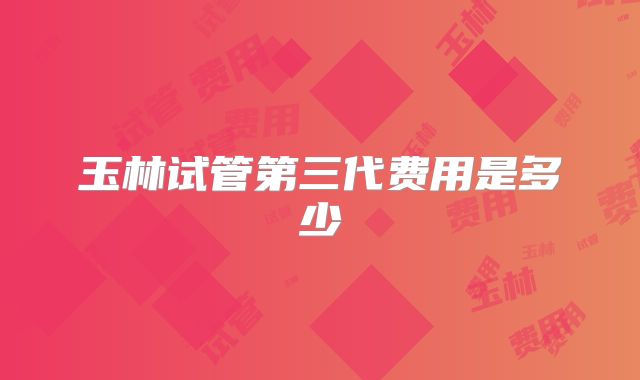玉林试管第三代费用是多少