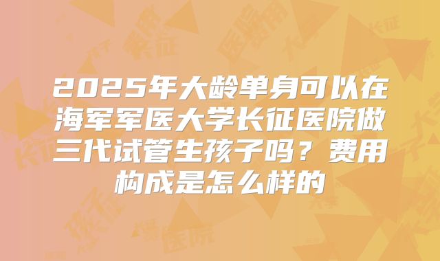 2025年大龄单身可以在海军军医大学长征医院做三代试管生孩子吗?费用构成是怎么样的