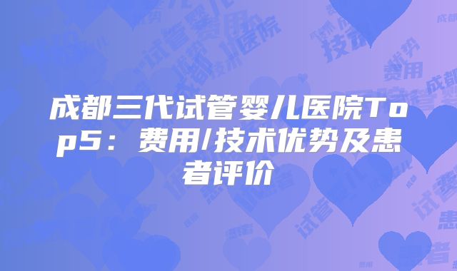 成都三代试管婴儿医院Top5：费用/技术优势及患者评价