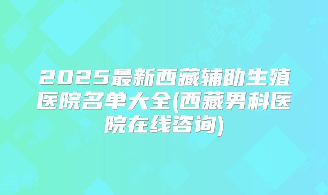 2025最新西藏辅助生殖医院名单大全(西藏男科医院在线咨询)
