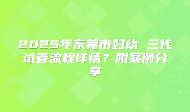 2025年东莞市妇幼 三代试管流程详情?附案例分享