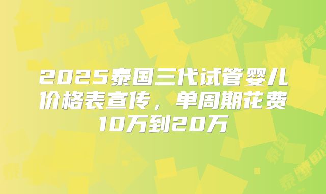 2025泰国三代试管婴儿价格表宣传，单周期花费10万到20万