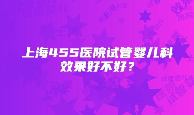 上海455医院试管婴儿科效果好不好？
