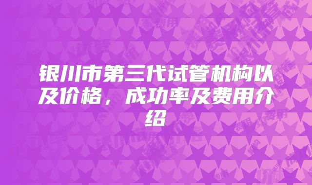 银川市第三代试管机构以及价格,成功率及费用介绍
