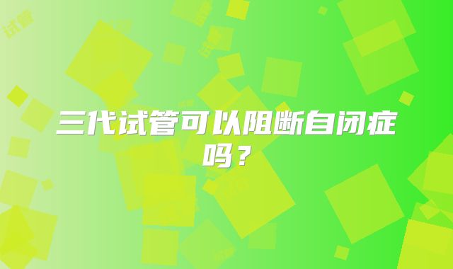 三代试管可以阻断自闭症吗？