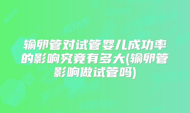 输卵管对试管婴儿成功率的影响究竟有多大(输卵管影响做试管吗)