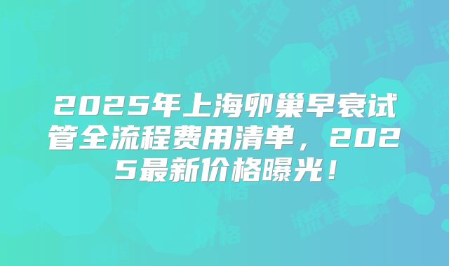 2025年上海卵巢早衰试管全流程费用清单，2025最新价格曝光！