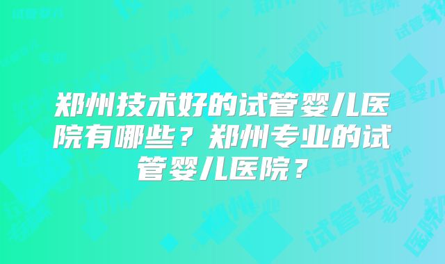 郑州技术好的试管婴儿医院有哪些？郑州专业的试管婴儿医院？