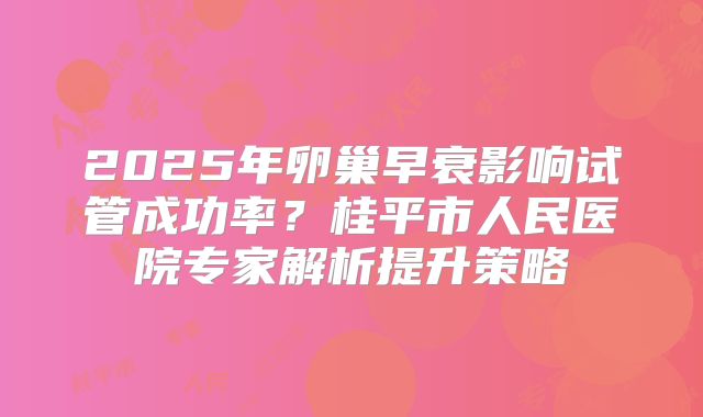 2025年卵巢早衰影响试管成功率？桂平市人民医院专家解析提升策略