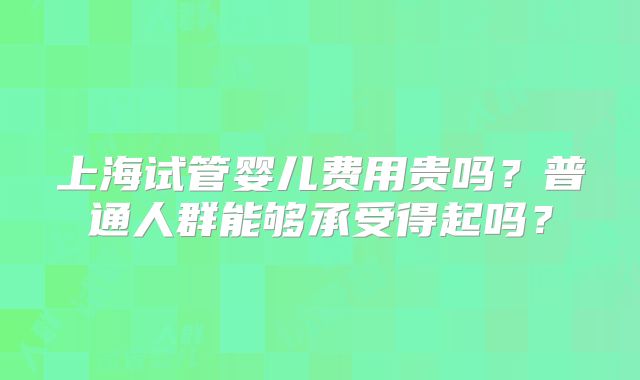 上海试管婴儿费用贵吗?普通人群能够承受得起吗?