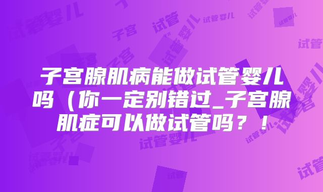 子宫腺肌病能做试管婴儿吗(你一定别错过_子宫腺肌症可以做试管吗?!