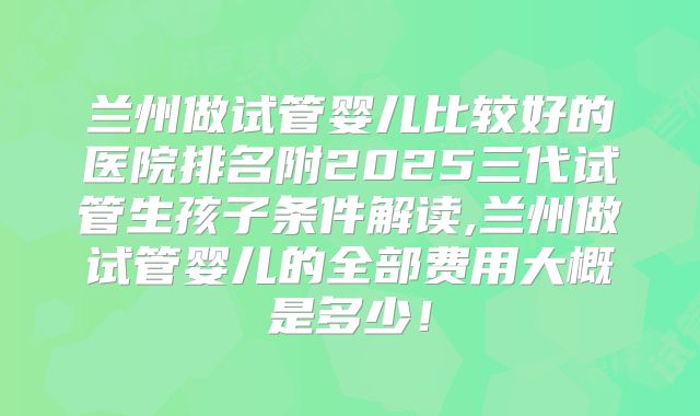 兰州做试管婴儿比较好的医院排名附2025三代试管生孩子条件解读,兰州做试管婴儿的全部费用大概是多少！