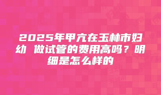 2025年甲亢在玉林市妇幼 做试管的费用高吗?明细是怎么样的