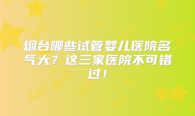 烟台哪些试管婴儿医院名气大?这三家医院不可错过!