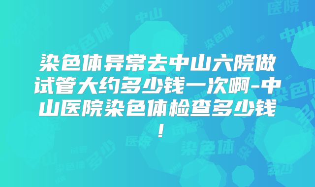 染色体异常去中山六院做试管大约多少钱一次啊-中山医院染色体检查多少钱！