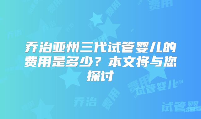 乔治亚州三代试管婴儿的费用是多少？本文将与您探讨