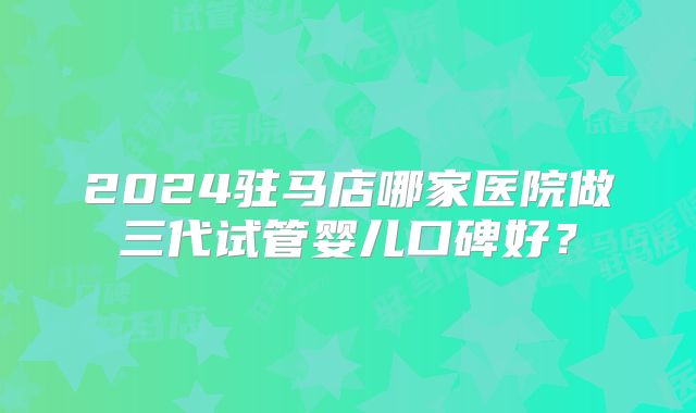 2024驻马店哪家医院做三代试管婴儿口碑好?
