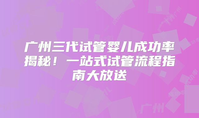 广州三代试管婴儿成功率揭秘！一站式试管流程指南大放送