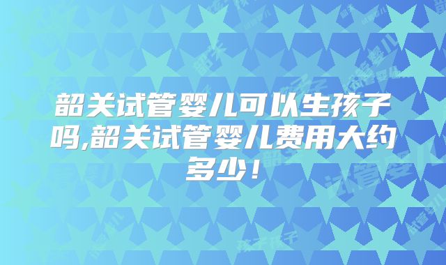 韶关试管婴儿可以生孩子吗,韶关试管婴儿费用大约多少！