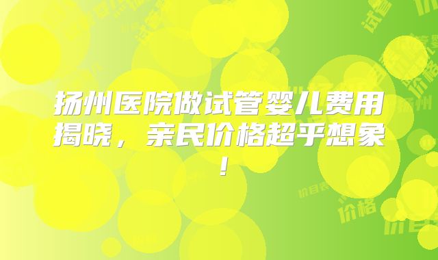 扬州医院做试管婴儿费用揭晓,亲民价格超乎想象!