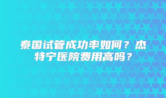 泰国试管成功率如何？杰特宁医院费用高吗？