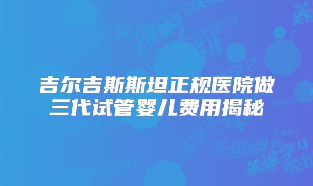 吉尔吉斯斯坦正规医院做三代试管婴儿费用揭秘