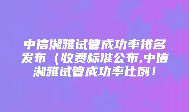 中信湘雅试管成功率排名发布(收费标准公布,中信湘雅试管成功率比例!