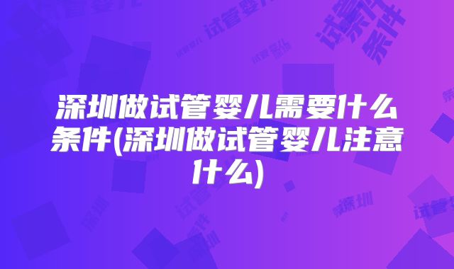 深圳做试管婴儿需要什么条件(深圳做试管婴儿注意什么)