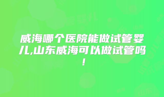威海哪个医院能做试管婴儿,山东威海可以做试管吗！
