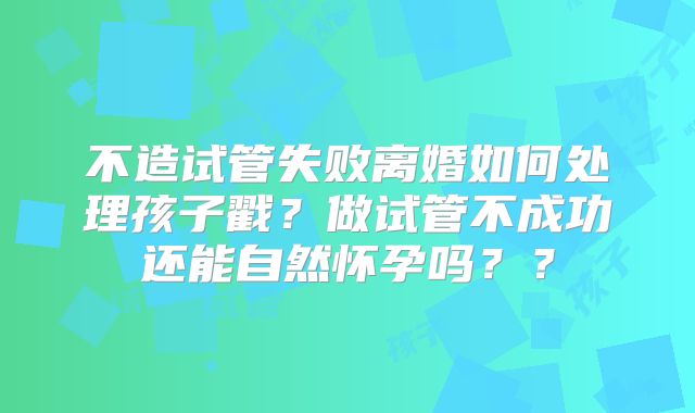 不造试管失败离婚如何处理孩子戳?做试管不成功还能自然怀孕吗??