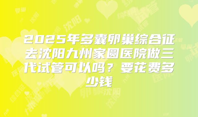 2025年多囊卵巢综合征去沈阳九州家圆医院做三代试管可以吗？要花费多少钱