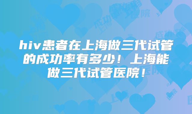 hiv患者在上海做三代试管的成功率有多少！上海能做三代试管医院！