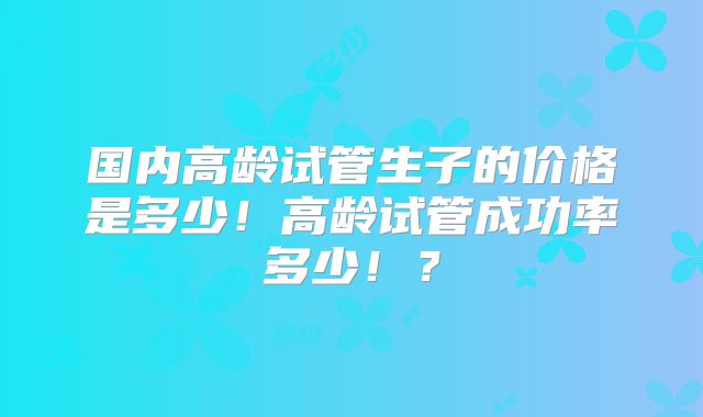 国内高龄试管生子的价格是多少！高龄试管成功率多少！？