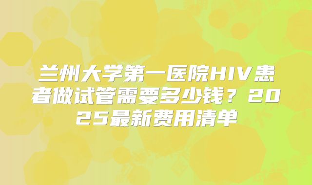 兰州大学第一医院HIV患者做试管需要多少钱？2025最新费用清单