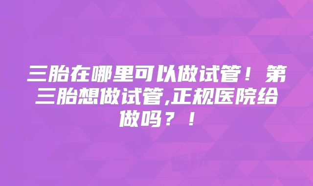 三胎在哪里可以做试管！第三胎想做试管,正规医院给做吗？！