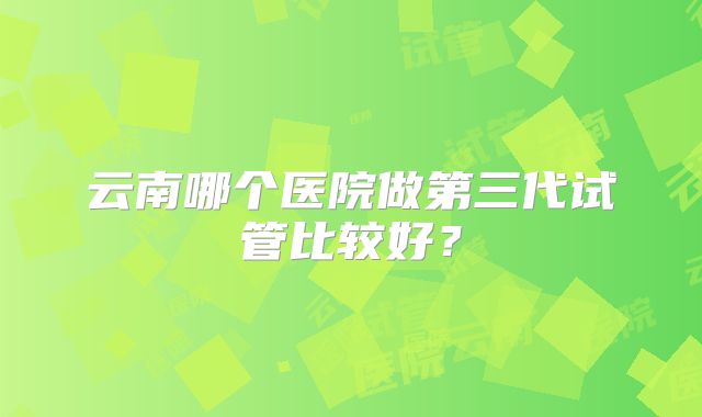 云南哪个医院做第三代试管比较好？