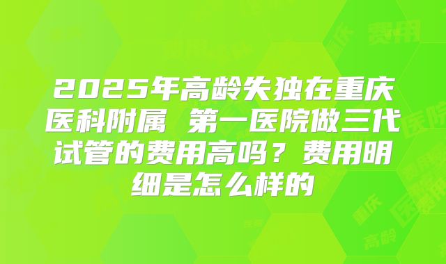 2025年高龄失独在重庆医科附属 第一医院做三代试管的费用高吗？费用明细是怎么样的