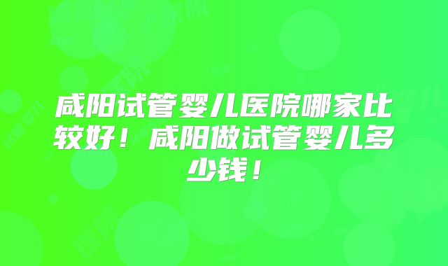 咸阳试管婴儿医院哪家比较好!咸阳做试管婴儿多少钱!