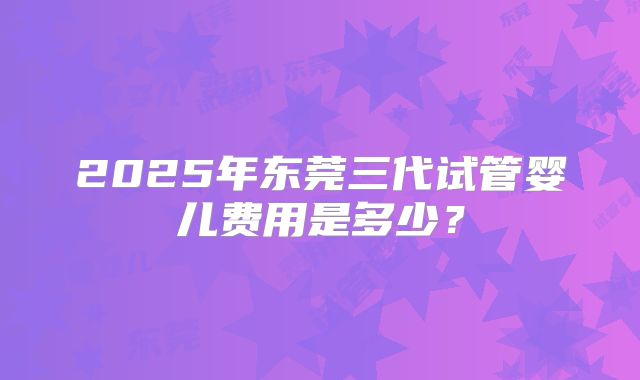 2025年东莞三代试管婴儿费用是多少？