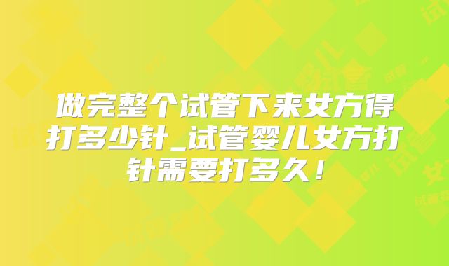 做完整个试管下来女方得打多少针_试管婴儿女方打针需要打多久！