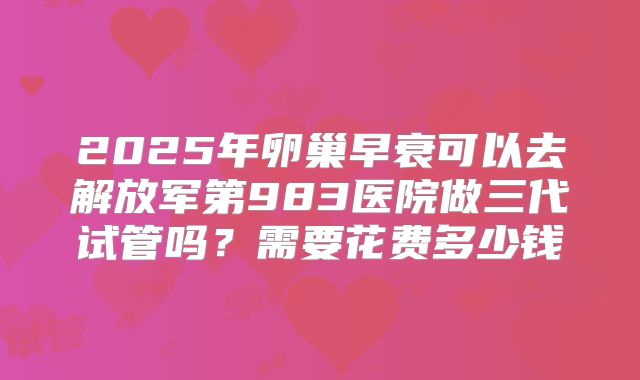 2025年卵巢早衰可以去解放军第983医院做三代试管吗？需要花费多少钱