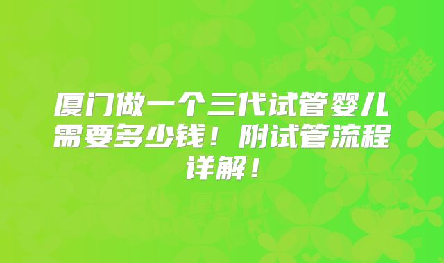 厦门做一个三代试管婴儿需要多少钱!附试管流程详解!