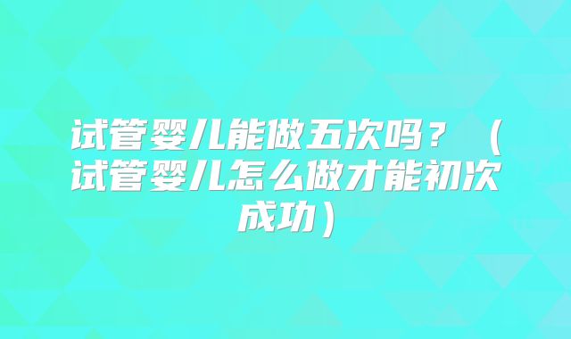 试管婴儿能做五次吗?(试管婴儿怎么做才能初次成功)