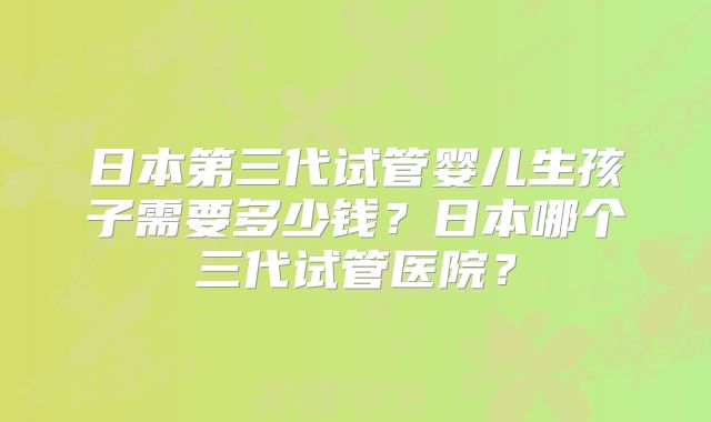 日本第三代试管婴儿生孩子需要多少钱？日本哪个三代试管医院？