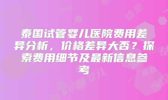 泰国试管婴儿医院费用差异分析，价格差异大否？探索费用细节及最新信息参考