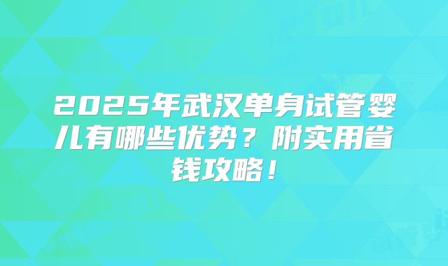 2025年武汉单身试管婴儿有哪些优势？附实用省钱攻略！