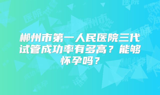 郴州市第一人民医院三代试管成功率有多高?能够怀孕吗?